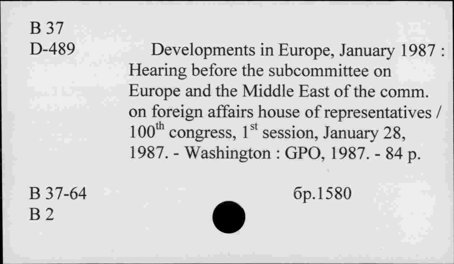 ﻿B 37
D-489
Developments in Europe, January 1987 : Hearing before the subcommittee on Europe and the Middle East of the comm, on foreign affairs house of representatives / 100th congress, 1st session, January 28, 1987. - Washington : GPO, 1987. - 84 p.
B 37-64
B2
6p.l580